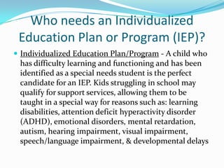 Who needs an Individualized Education Plan or Program (IEP)?Individualized Education Plan/Program - A child who has difficulty learning and functioning and has been identified as a special needs student is the perfect candidate for an IEP. Kids struggling in school may qualify for support services, allowing them to be taught in a special way for reasons such as: learning disabilities, attention deficit hyperactivity disorder (ADHD), emotional disorders, mental retardation, autism, hearing impairment, visual impairment, speech/language impairment, & developmental delays