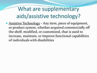 What are supplementary aids/assistive technology?Assistive Technology - Any item, piece of equipment, or product system, whether acquired commercially off the shelf, modified, or customized, that is used to increase, maintain, or improve functional capabilities of individuals with disabilities