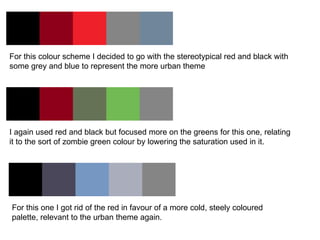 For this colour scheme I decided to go with the stereotypical red and black with some grey and blue to represent the more urban theme  I again used red and black but focused more on the greens for this one, relating it to the sort of zombie green colour by lowering the saturation used in it. For this one I got rid of the red in favour of a more cold, steely coloured palette, relevant to the urban theme again.  