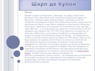 Шарл де КулонЖивот Колумб е роден во Angouleme , Франција , во добро семејството. Неговиот татко, Анри Кулон, бил инспектор на Кралската сфера во Монпелие . Неговата мајка, Катерина Bajet, потекнува од богато семејство во трговијата со бран.Кога Кулон беше момче, семејството се преселило во Париз и таму Кулон студирал на престижниот Колеџ des Катр-нации . Курсевите што студирал во математиката таму, под Пјер Чарлс Monnier , го остави решена да продолжи по математика и слични предмети како кариера. Од 1757-1759 тој се приклучи на семејство на татко му во Монпелје, а учествувал во работата на Академијата на градот, во режија на математичар Августин Danyzy. Со одобрение на таткото и неговиот, Кулон вратил во Париз во 1759 година, каде што тој беше успешен во приемен испит Откако тој замина на училиште во 1761, Coloumbпрвично учествуваа во анкетата за британската крајбрежна топ листите, а потоа беше испратен во мисија да Мартиник во 1764 да учествува во изградбата на Бурбон Фор под наредбите на поручникот-полковник на Rochemore, како француска колонија била изолирана во средината на англиски и шпански имот по години војна Седум . Колумб помина осум години насочување на работата, договорниот тропска треска . Тој спроведе низа експерименти врз отпорот на masonries и однесувањето на ѕидовите на escarpe (supportings), кои биле инспирирани од идеите на Питер ван Musschenbroek на триење .