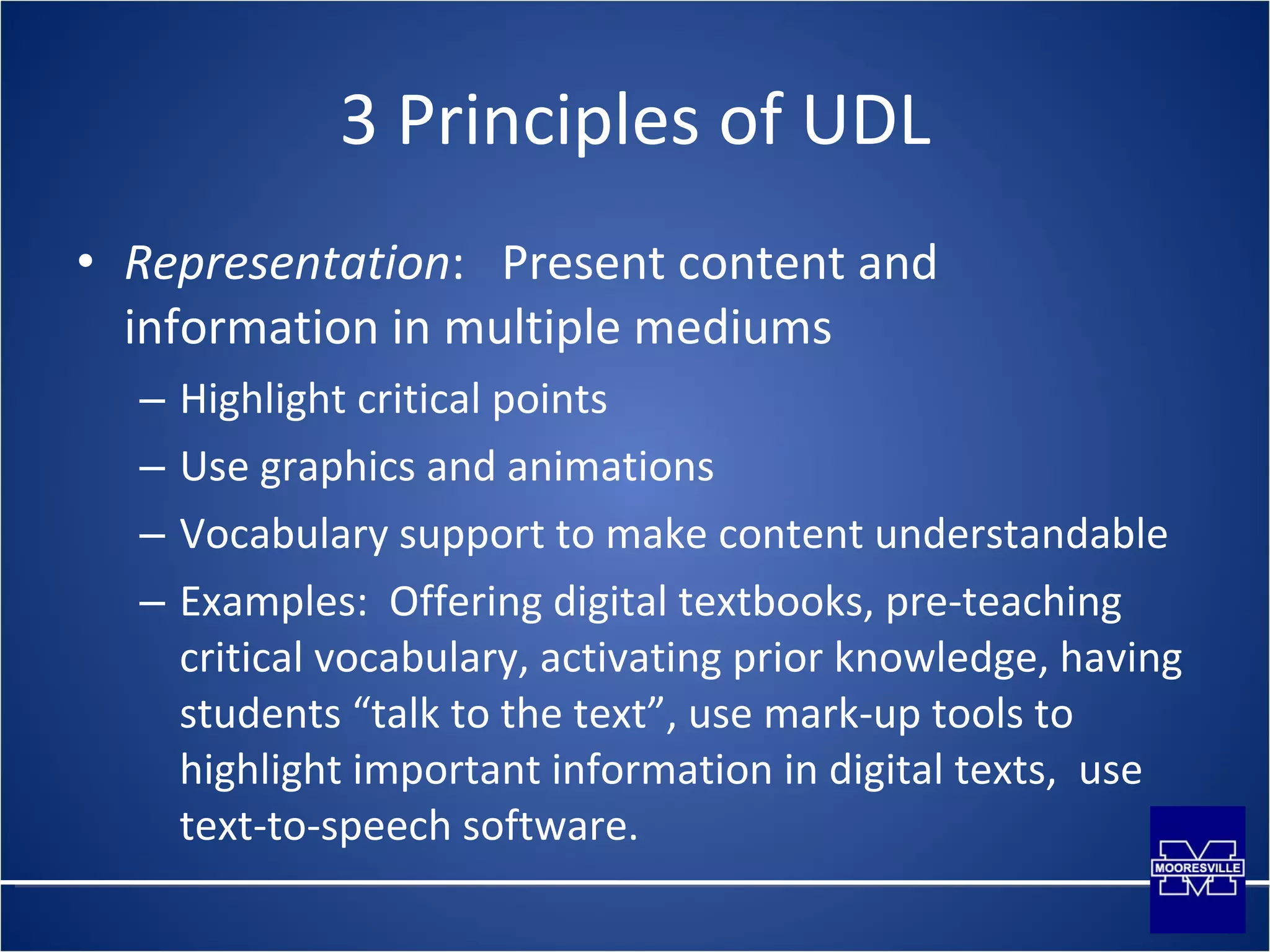 3 Principles of UDL Representation :  Present content and information in multiple mediums Highlight critical points Use graphics and animations Vocabulary support to make content understandable Examples:  Offering digital textbooks, pre-teaching critical vocabulary, activating prior knowledge, having students “talk to the text”, use mark-up tools to highlight important information in digital texts,  use text-to-speech software.  