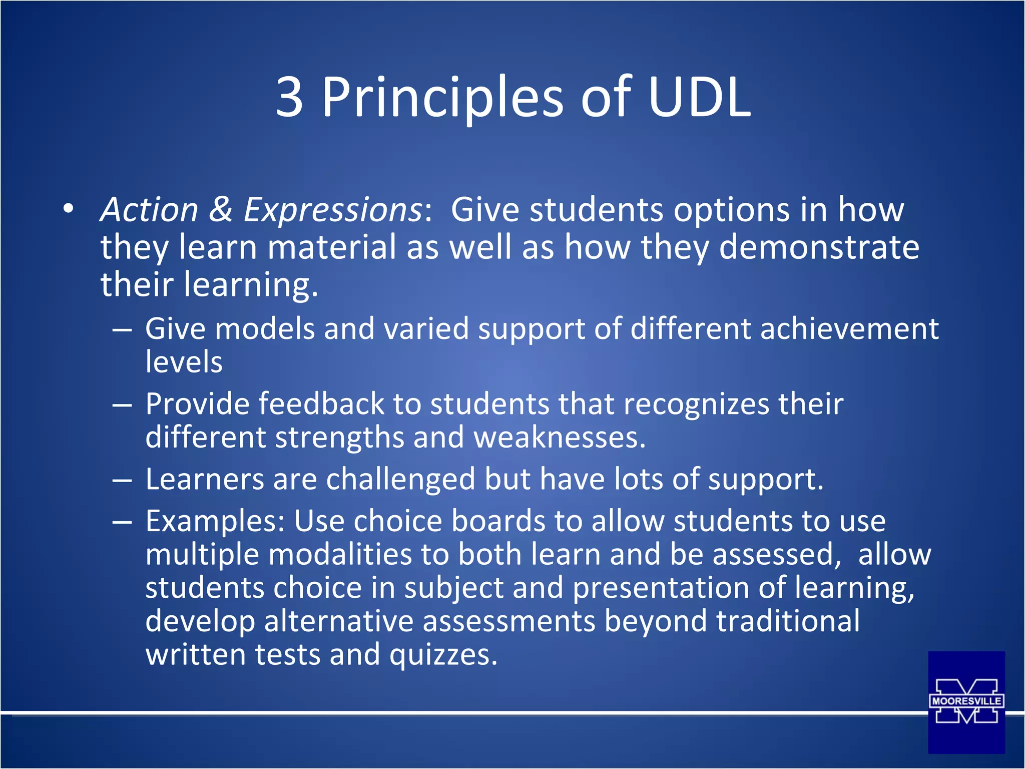3 Principles of UDL Action & Expressions :  Give students options in how they learn material as well as how they demonstrate their learning. Give models and varied support of different achievement levels Provide feedback to students that recognizes their different strengths and weaknesses. Learners are challenged but have lots of support. Examples: Use choice boards to allow students to use multiple modalities to both learn and be assessed,  allow students choice in subject and presentation of learning, develop alternative assessments beyond traditional written tests and quizzes. 