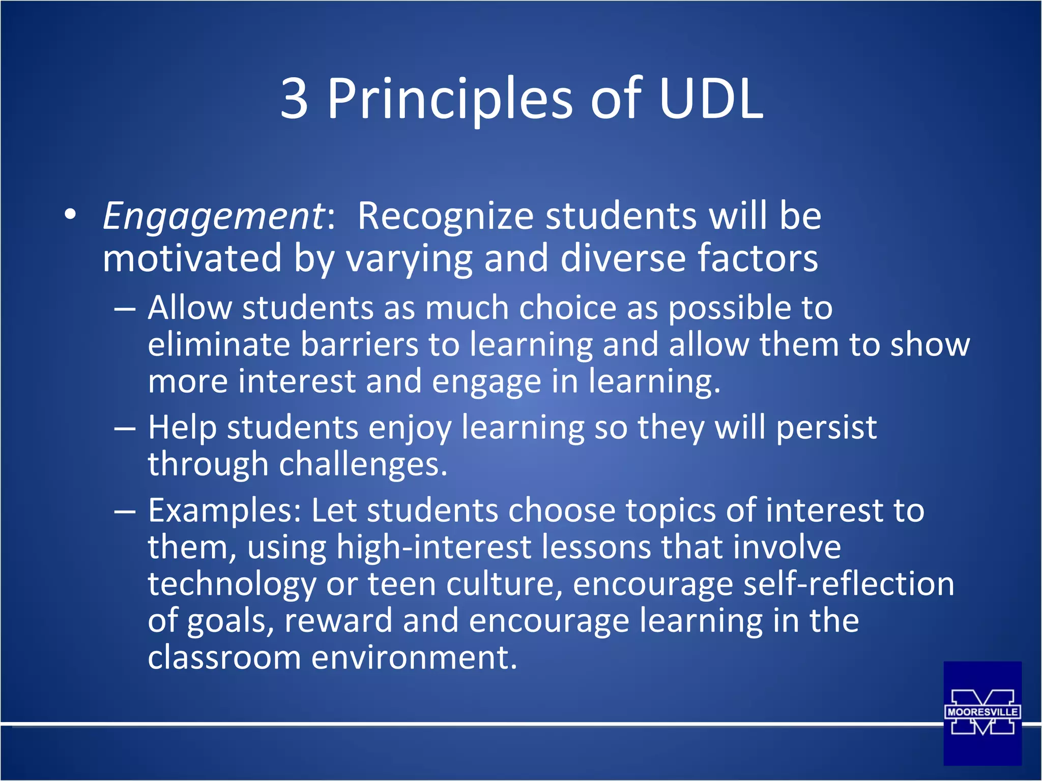 3 Principles of UDL Engagement :  Recognize students will be motivated by varying and diverse factors Allow students as much choice as possible to eliminate barriers to learning and allow them to show more interest and engage in learning. Help students enjoy learning so they will persist through challenges. Examples: Let students choose topics of interest to them, using high-interest lessons that involve technology or teen culture, encourage self-reflection of goals, reward and encourage learning in the classroom environment. 