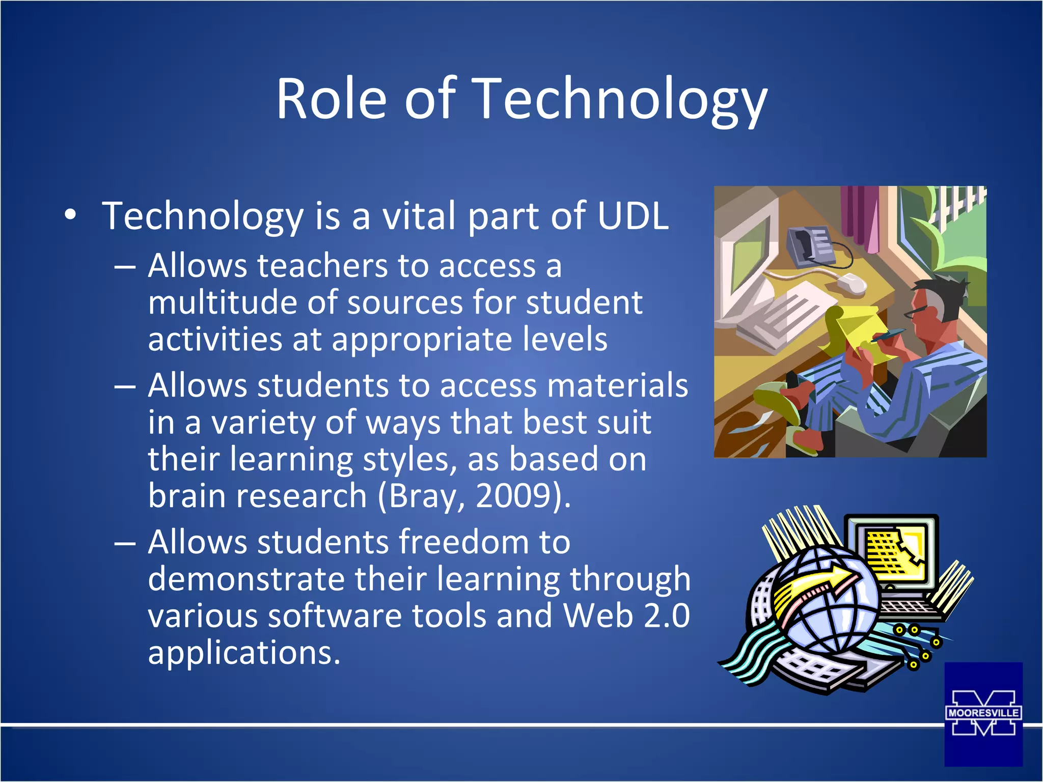 Role of Technology Technology is a vital part of UDL Allows teachers to access a multitude of sources for student activities at appropriate levels Allows students to access materials in a variety of ways that best suit their learning styles, as based on brain research (Bray, 2009). Allows students freedom to demonstrate their learning through various software tools and Web 2.0 applications. 