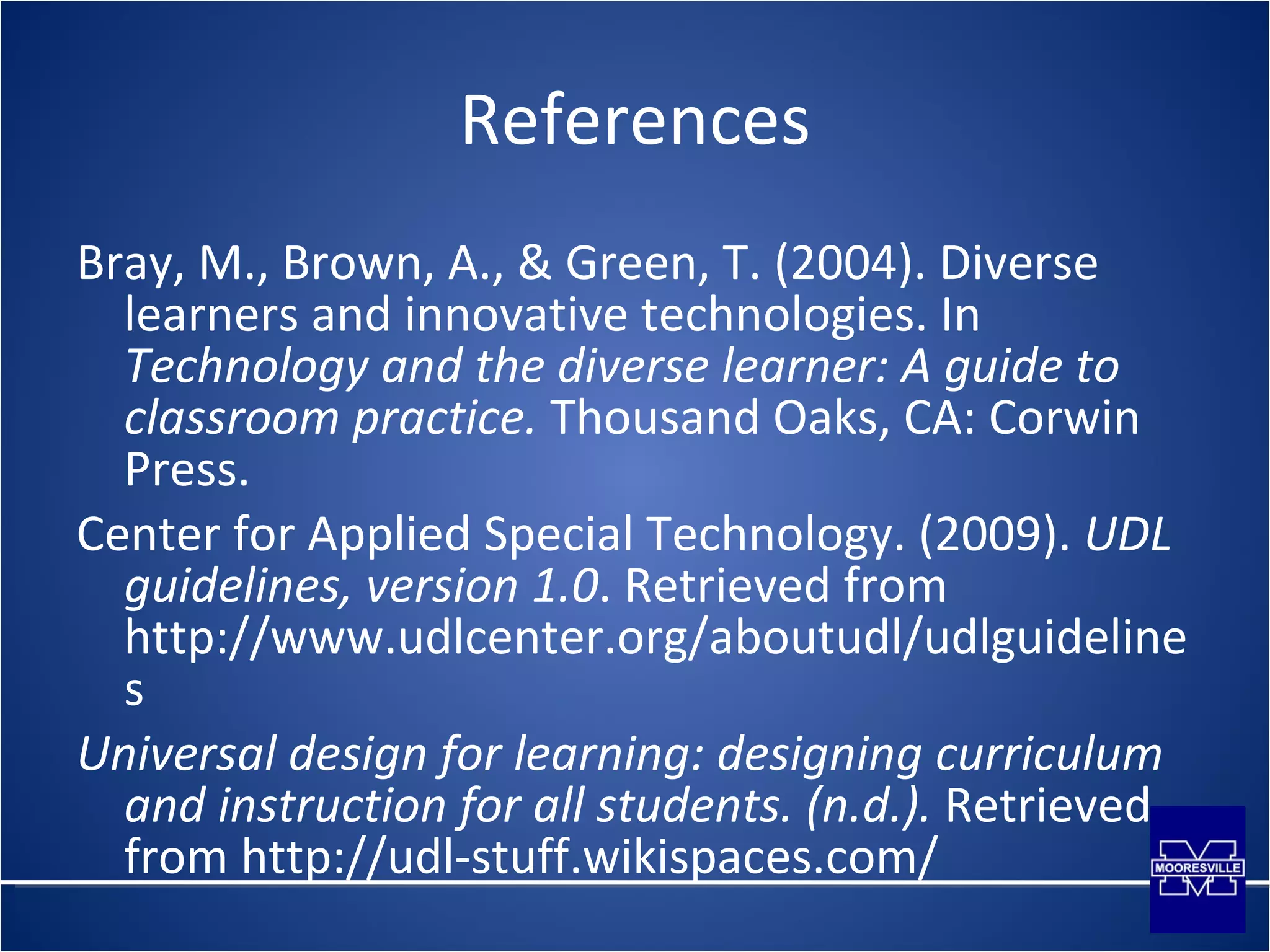 References Bray, M., Brown, A., & Green, T. (2004). Diverse learners and innovative technologies. In  Technology and the diverse learner: A guide to classroom practice.  Thousand Oaks, CA: Corwin Press. Center for Applied Special Technology. (2009).  UDL guidelines, version 1.0 . Retrieved from http://www.udlcenter.org/aboutudl/udlguidelines Universal design for learning: designing curriculum and instruction for all students. (n.d.).  Retrieved from http://udl-stuff.wikispaces.com/ 