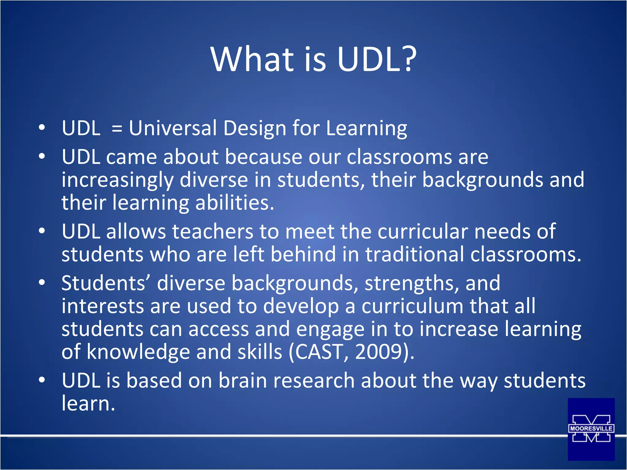 What is UDL? UDL  = Universal Design for Learning UDL came about because our classrooms are increasingly diverse in students, their backgrounds and their learning abilities. UDL allows teachers to meet the curricular needs of students who are left behind in traditional classrooms. Students’ diverse backgrounds, strengths, and interests are used to develop a curriculum that all students can access and engage in to increase learning of knowledge and skills (CAST, 2009). UDL is based on brain research about the way students learn. 