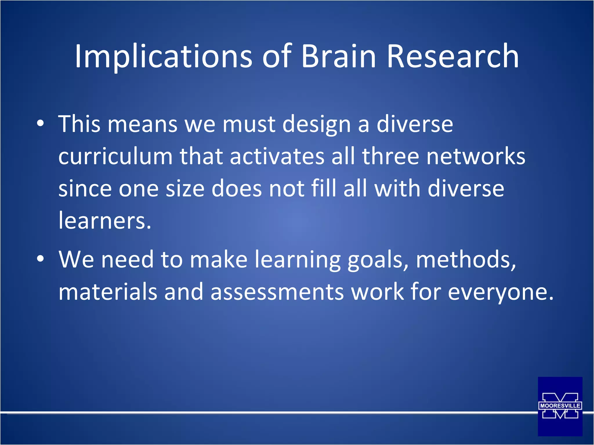 Implications of Brain Research This means we must design a diverse curriculum that activates all three networks since one size does not fill all with diverse learners. We need to make learning goals, methods, materials and assessments work for everyone. 