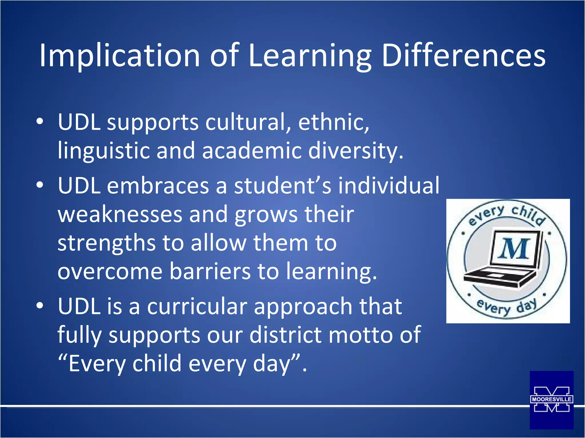 Implication of Learning Differences UDL supports cultural, ethnic, linguistic and academic diversity. UDL embraces a student’s individual weaknesses and grows their strengths to allow them to overcome barriers to learning. UDL is a curricular approach that fully supports our district motto of “Every child every day”. 