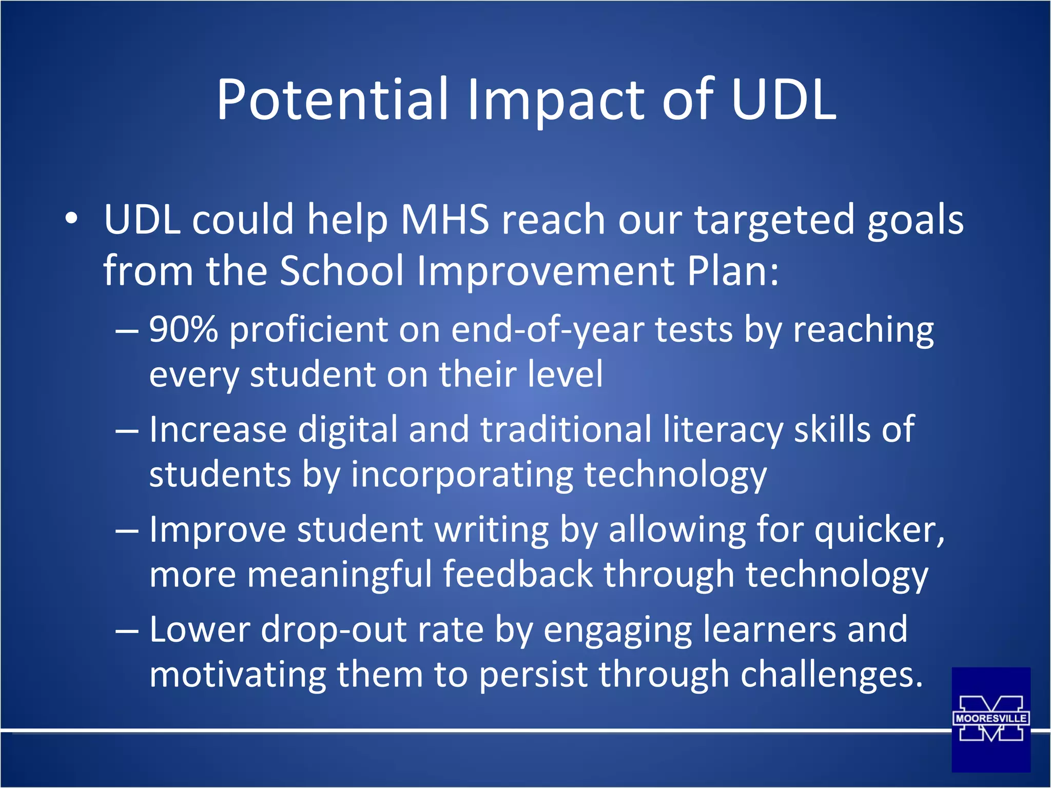 Potential Impact of UDL UDL could help MHS reach our targeted goals from the School Improvement Plan: 90% proficient on end-of-year tests by reaching every student on their level Increase digital and traditional literacy skills of students by incorporating technology Improve student writing by allowing for quicker, more meaningful feedback through technology Lower drop-out rate by engaging learners and motivating them to persist through challenges. 