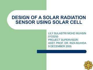 DESIGN OF A SOLAR RADIATION SENSOR USING SOLAR CELL LILY SULASTRI MOHD MUHSIN 0133250 PROJECT SUPERVISOR:  ASST. PROF. DR. RIZA MUHIDA 9 DECEMBER 2005 