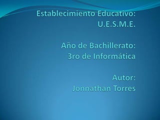 Establecimiento Educativo:U.E.S.M.E.Año de Bachillerato:3ro de InformáticaAutor:Jonnathan Torres 