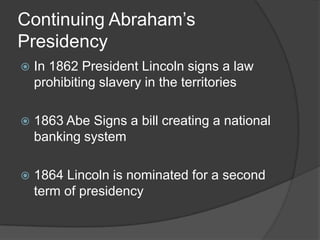 Continuing Abraham’s PresidencyIn 1862 President Lincoln signs a law prohibiting slavery in the territories1863 Abe Signs a bill creating a national banking system1864 Lincoln is nominated for a second term of presidency