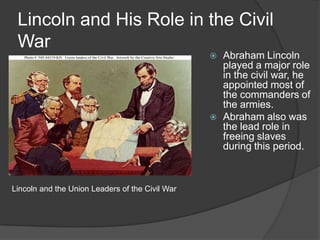 Lincoln and His Role in the Civil WarAbraham Lincoln played a major role in the civil war, he appointed most of the commanders of the armies.Abraham also was the lead role in freeing slaves during this period.Lincoln and the Union Leaders of the Civil War