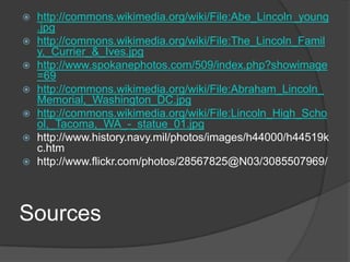 http://commons.wikimedia.org/wiki/File:Abe_Lincoln_young.jpghttp://commons.wikimedia.org/wiki/File:The_Lincoln_Family,_Currier_&_Ives.jpghttp://www.spokanephotos.com/509/index.php?showimage=69http://commons.wikimedia.org/wiki/File:Abraham_Lincoln_Memorial,_Washington_DC.jpghttp://commons.wikimedia.org/wiki/File:Lincoln_High_School,_Tacoma,_WA_-_statue_01.jpghttp://www.history.navy.mil/photos/images/h44000/h44519kc.htmhttp://www.flickr.com/photos/28567825@N03/3085507969/Sources