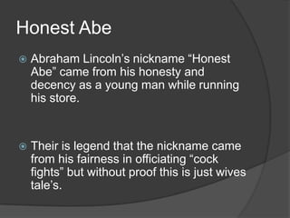 Honest AbeAbraham Lincoln’s nickname “Honest Abe” came from his honesty and decency as a young man while running his store.Their is legend that the nickname came from his fairness in officiating “cock fights” but without proof this is just wives tale’s.