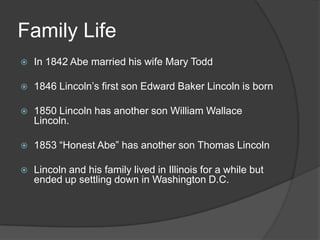 Family LifeIn 1842 Abe married his wife Mary Todd1846 Lincoln’s first son Edward Baker Lincoln is born1850 Lincoln has another son William Wallace Lincoln.1853 “Honest Abe” has another son Thomas LincolnLincoln and his family lived in Illinois for a while but ended up settling down in Washington D.C.