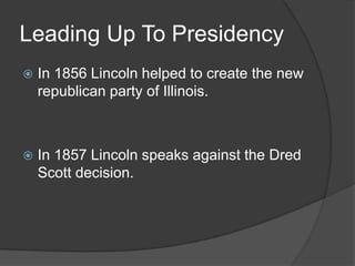 Leading Up To PresidencyIn 1856 Lincoln helped to create the new republican party of Illinois.In 1857 Lincoln speaks against the Dred Scott decision.