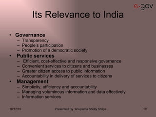 Its Relevance to India Governance  Transparency  People’s participation  Promotion of a democratic society  Public services  Efficient, cost-effective and responsive governance  Convenient services to citizens and businesses  Greater citizen access to public information  Accountability in delivery of services to citizens  Management  Simplicity, efficiency and accountability  Managing voluminous information and data effectively Information services 