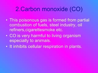 2.Carbon monoxide (CO) This poisonous gas is formed from partial combustion of fuels, steel industry, oil refiners,cigarettesmoke etc. CO is very harmful to living organism especially to animals. It inhibits cellular respiration in plants. 