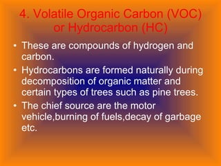 4. Volatile Organic Carbon (VOC) or Hydrocarbon (HC) These are compounds of hydrogen and carbon. Hydrocarbons are formed naturally during decomposition of organic matter and certain types of trees such as pine trees. The chief source are the motor vehicle,burning of fuels,decay of garbage etc. 