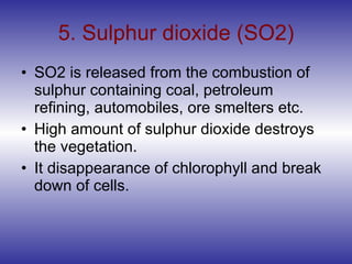 5. Sulphur dioxide (SO2) SO2 is released from the combustion of sulphur containing coal, petroleum refining, automobiles, ore smelters etc. High amount of sulphur dioxide destroys the vegetation. It disappearance of chlorophyll and break down of cells. 