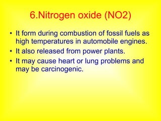 6.Nitrogen oxide (NO2) It form during combustion of fossil fuels as high temperatures in automobile engines. It also released from power plants. It may cause heart or lung problems and may be carcinogenic. 