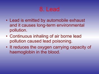 8. Lead Lead is emitted by automobile exhaust and it causes long-term environmental pollution. Continuous inhaling of air borne lead pollution caused lead poisoning. It reduces the oxygen carrying capacity of haemoglobin in the blood. 