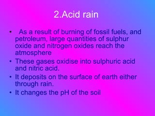 2.Acid rain   As a result of burning of fossil fuels, and petroleum, large quantities of sulphur oxide and nitrogen oxides reach the atmosphere  These gases oxidise into sulphuric acid and nitric acid. It deposits on the surface of earth either through rain. It changes the pH of the soil 