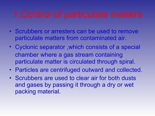 1.Control of particulate matters Scrubbers or arresters can be used to remove particulate matters from contaminated air. Cyclonic separator ,which   consists of a   special chamber   where a gas stream containing particulate matter is circulated through spiral. Particles are centrifuged outward and collected. Scrubbers are used to clear air for both dusts and gases by passing it through a dry or wet packing material. 