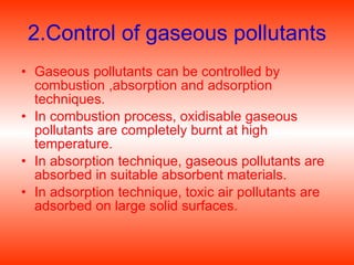 2.Control of gaseous pollutants Gaseous pollutants can be controlled by combustion ,absorption and adsorption techniques. In combustion process, oxidisable gaseous pollutants are completely burnt at high temperature.  In absorption technique, gaseous pollutants are absorbed in suitable absorbent materials. In adsorption technique, toxic air pollutants are adsorbed on large solid surfaces. 