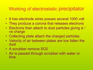Working of electrostatic  precipitator It has electrode wires posses several 1000 volt They produce a corona that releases electrons Electrons then attach to dust particles giving a’-’ ve charge Collecting plate attach the charged particles. Velocity of air between plates are low fallen the dust  A scrubber remove SO2 Air is passed through scrubber with water or lime.  