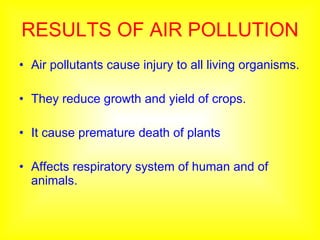 RESULTS OF AIR POLLUTION Air pollutants cause injury to all living organisms. They reduce growth and yield of crops. It cause premature death of plants Affects respiratory system of human and of animals. 