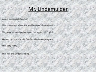 Mr. Lindemulder A very personable teacher. Was concerned about the well being of his students. Was very knowledgeable upon the subject of English.  Helped run our school’s Conflict Mediation program. Was very funny. Was fair and understanding. 