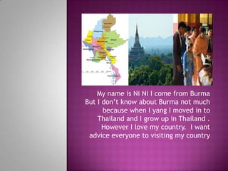My name is Ni Ni I come from Burma But I don’t know about Burma not much because when I yang I moved in to Thailand and I grow up in Thailand . However I love my country.  I want advice everyone to visiting my country    