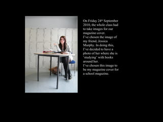 On Friday 24 th  September 2010, the whole class had to take images for our magazine cover.  I’ve chosen the image of my friend, Jessica Murphy. In doing this, I’ve decided to have a photo of her where she is ‘studying’ with books around her.  I’ve chosen this image to be my magazine cover for a school magazine.  