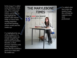 In this image I’ve added in the first kicker which was ‘How to pass your exams!’ I’ve used the colours red and blue to help highlight the model’s chair and her folder as I know from reading magazines myself that matching colours would catch the readers eye I’ve highlighted the size of this number as I’ve noticed that readers are usually caught by big bold words and numbers therefore, as from previous experience with reading magazines, I know that this would be a good way to help catch the readers eye. I’ve added a date line to show the month of issue, this will help the magazine seem more professional. 