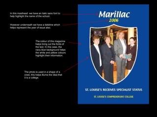 In this masthead  we have an italic sans font to help highlight the name of the school.  However underneath we have a dateline which helps represent the year of issue also.  The photo is used in a shape of a crest, this helps illume the idea that it is a college.  The colour of this magazine helps bring out the fonts of the text. In this case, the navy blue background helps the white and yellow colours highlight their information.  In this masthead  we have an italic sans font to help highlight the name of the school.  However underneath we have a dateline which helps represent the year of issue also.  