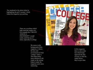 The masthead in this photo helps by highlighting the girl’s sweater- which makes the magazine eye-catching. There are coverlines which help catch the readers eye. For example the ‘I’M GAY AND IN A FRATERNITY’ would really catch the eye of teens, especially in college. In this magazine there is also a date line which helps represent the date of issue, so that the reader knows they’re up to date.  We notice in the background of this magazine, it shows the area and environment of what ‘college’ really is. This helps bring more attention to the reader as the setting helps to make the magazine seem more interesting.  