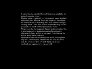 It seems that, the second slide would be a more suited idea for a school magazine cover.  The first image, is not really eye catching as it uses a simplistic and plain layout. Whereas, the second magazine- the colours are used creatively to help bring out a more youthful and eye-catching effect. This is done by their masthead as they use the colour of  it to match with the person in the photo.  Moreover, in the first magazine, the colours do not match. This is unfortunate as it is seen that magazines have to match otherwise the buyer will not be interested. Or in this case, the student would not be interested.  The fonts are ideal towards a magazine. In the first magazine, they use a sans italic font. The fact that it is used in a small size, this is bad as it does not catch the readers eye, as mastheads are supposed to be big and bold.  