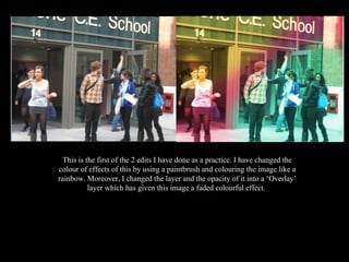 This is the first of the 2 edits I have done as a practice. I have changed the colour of effects of this by using a paintbrush and colouring the image like a rainbow. Moreover, I changed the layer and the opacity of it into a ‘Overlay’ layer which has given this image a faded colourful effect.  