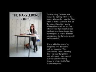 The first thing I’ve done was change the lighting effect of the image. Afterwards, I used the filter effect to make a Gaussian blur for the image, then after I used a rubber effect to rub out her face which would then make her face stand out more in the image than anything else. I’ve also done the same process for the books as well and her top half.  I have added the title of my magazine. I’ve decided to call my magazine ‘The Marylebone Times’. In doing this I’ve used the text tool and afterwards I have moved it to the center of the top image to bring a bold effect for my magazine.  