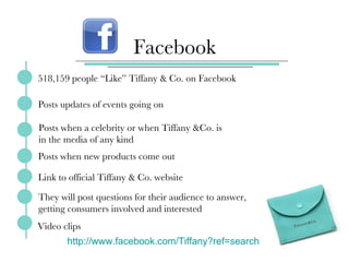 Facebook 518,159 people “Like” Tiffany & Co. on Facebook Posts updates of events going on Posts when a celebrity or when Tiffany &Co. is in the media of any kind  Posts when new products come out Link to official Tiffany & Co. website They will post questions for their audience to answer, getting consumers involved and interested Video clips http://www.facebook.com/Tiffany?ref=search   