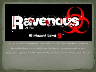 The logo for Ravenous will appear on the backs of all the cards and on advertisement supplements. Ravenous Bio-Hazard Level 5 is a Collectible Card Game set in the zombie apocalypse genre.  Target Market 14-35 males (CCG Market) In North America, Western Europe, Eastern Asia and Australia. 