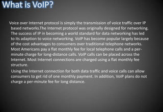What is VoIP?    Voice over Internet protocol is simply the transmission of voice traffic over IP based networks.The Internet protocol was originally designed for networking. The success of IP in becoming a world standard for data networking has led to its adaption to voice networking. VoIP has become popular largely because of the cost advantages to consumers over traditional telephone networks. Most Americans pay a flat monthly fee for local telephone calls and a per-minute charge for long-distance calls. VoIP calls can be placed across the Internet. Most Internet connections are charged using a flat monthly fee structure.      Using the Internet connection for both data traffic and voice calls can allow consumers to get rid of one monthly payment. In addition, VoIP plans do not charge a per-minute fee for long distance.