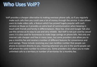 Who Uses VoIP?VoIP provides a cheaper alternative to making overseas phone calls, so if you regularly make such calls then you could save a lot of money through the service. It also allows users to make video calls, a feature which has proved hugely popular with such services as Skype as it provides an extra level of communication when keeping in touch with friends and family in differentplaces. Xbox live, ichat and Google Talk also use this service as its easy to use and very reliable.  But VoIP is not just used by casual users: it is also used for businesses to make large savings on phone bills. Not only are internet calls cheaper and free in many cases, but some providers also allow you to pay a monthly fee and receive a number of different features for convenience and cost savings. These include receiving your own landline number that people can phone to connect directly to you, meaning wherever you are in the world people can still phone the same number to contact you. Some providers also allow you to make unlimited calls to a territory or number of territories for a monthly fee.