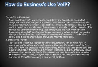 How do Business’s Use VoIP?Computer to Computer:      Most people use VoIP to make phone calls from one broadband-connected computer to another, but you don’t always need a computer. The only thing that is always required is an internet connection. Computer to computer calls are free, not taking into account the cost of the internet connection and the computer. This service has become the main way that most people use VoIP when not in a business setting. Both parties need to use the same provider, and all you need to do is purchase a headset or phone (and a web cam if you want to make video calls), plug it into your computer and you’re ready to make calls. Computer to Phone:       But you don’t just have to phone other computers; you can also use VoIP to phone normal landlines and mobile phones. However, the service won’t be free and this is how the providers make their money. Having said that, phone calls are often a lot cheaper than making them from landlines, and are particularly cheap when making international calls. The receiver does not have to be connected to the internet, and instead, your provider routes your call through to the landline number so it’s just like receiving a normal call for them.