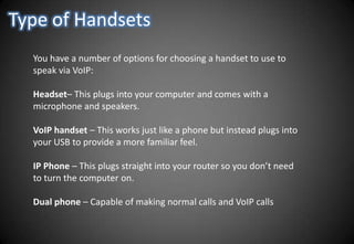 Type of HandsetsYou have a number of options for choosing a handset to use to speak via VoIP:Headset– This plugs into your computer and comes with a microphone and speakers.VoIP handset – This works just like a phone but instead plugs into your USB to provide a more familiar feel.IP Phone – This plugs straight into your router so you don’t need to turn the computer on.Dual phone – Capable of making normal calls and VoIP calls