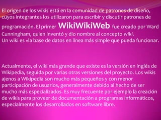 El origen de los wikis está en la comunidad de patrones de diseño, cuyos integrantes los utilizaron para escribir y discutir patrones de programación. El primerWikiWikiWebfue creado por Ward Cunningham, quien inventó y dio nombre al concepto wiki.  Un wiki es «la base de datos en línea más simple que pueda funcionar. Actualmente, el wiki más grande que existe es la versión en inglés de Wikipedia, seguida por varias otras versiones del proyecto. Los wikis ajenos a Wikipedia son mucho más pequeños y con menor participación de usuarios, generalmente debido al hecho de ser mucho más especializados. Es muy frecuente por ejemplo la creación de wikis para proveer de documentación a programas informáticos, especialmente los desarrollados en software libre. 