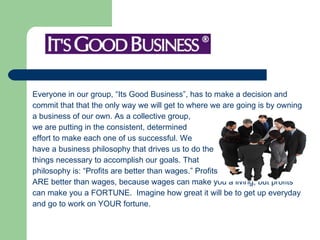 Everyone in our group, “Its Good Business”, has to make a decision and  commit that that the only way we will get to where we are going is by owning  a business of our own. As a collective group,  we are putting in the consistent, determined  effort to make each one of us successful. We  have a business philosophy that drives us to do the  things necessary to accomplish our goals. That  philosophy is: “Profits are better than wages.” Profits  ARE better than wages, because wages can make you a living, but profits  can make you a FORTUNE.  Imagine how great it will be to get up everyday  and go to work on YOUR fortune.  