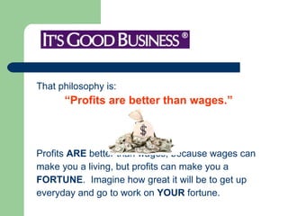 That philosophy is:  “ Profits are better than wages.”   Profits  ARE  better than wages, because wages can  make you a living, but profits can make you a  FORTUNE .  Imagine how great it will be to get up  everyday and go to work on  YOUR  fortune.  